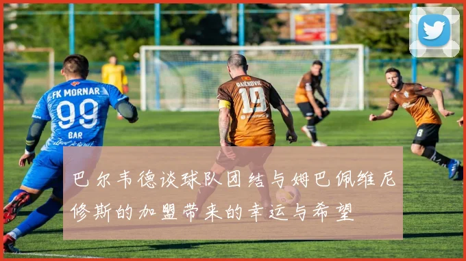 巴尔韦德谈球队团结与姆巴佩维尼修斯的加盟带来的幸运与希望