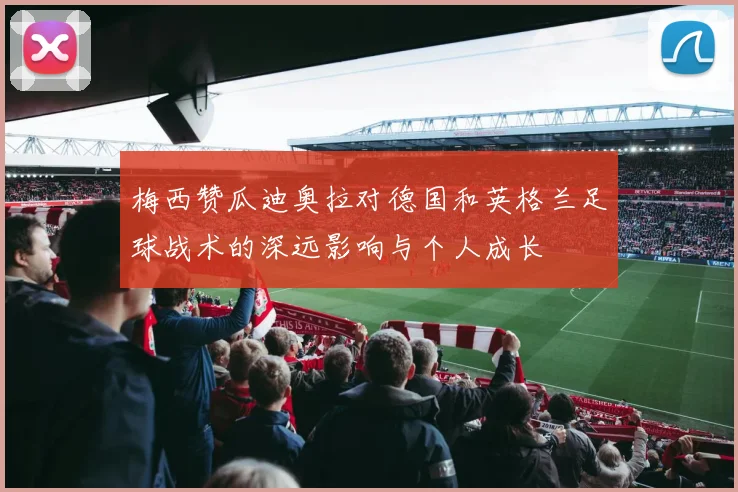 梅西赞瓜迪奥拉对德国和英格兰足球战术的深远影响与个人成长
