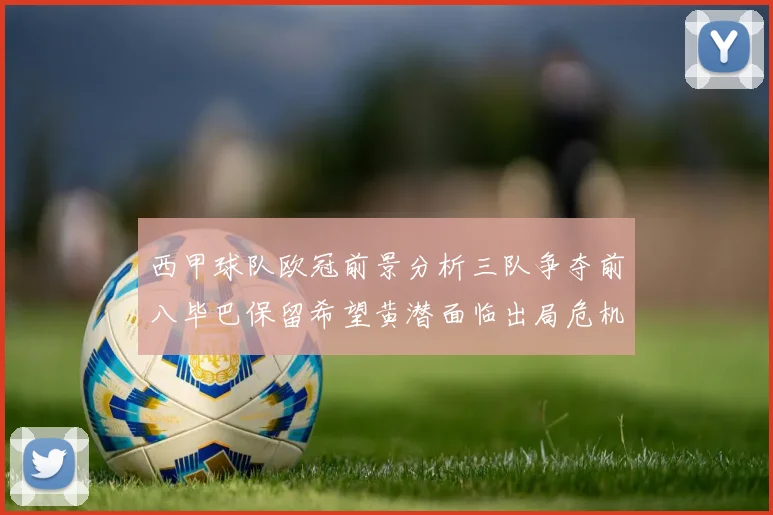 西甲球队欧冠前景分析三队争夺前八毕巴保留希望黄潜面临出局危机