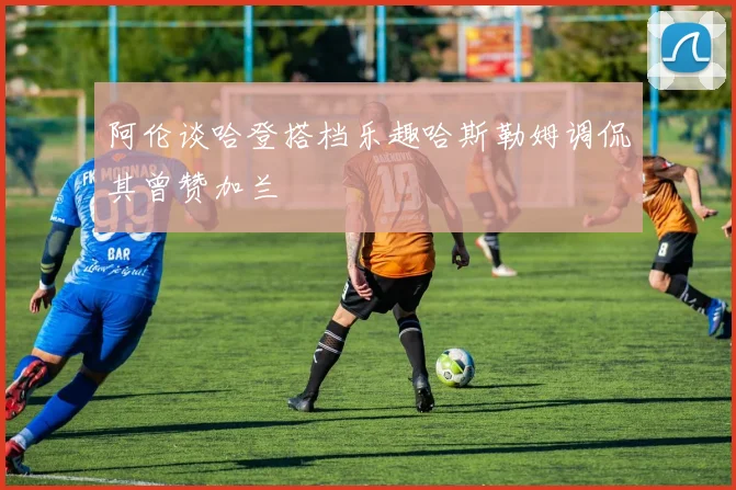 阿伦谈哈登搭档乐趣哈斯勒姆调侃其曾赞加兰