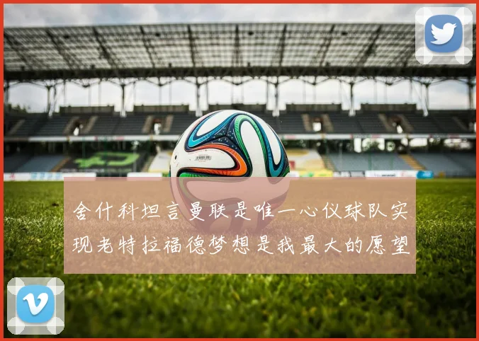 舍什科坦言曼联是唯一心仪球队实现老特拉福德梦想是我最大的愿望