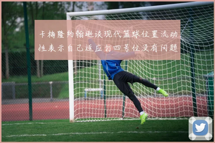 卡梅隆约翰逊谈现代篮球位置流动性表示自己适应打四号位没有问题
