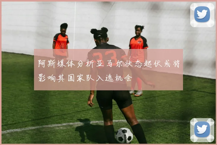 阿斯媒体分析亚马尔状态起伏或将影响其国家队入选机会