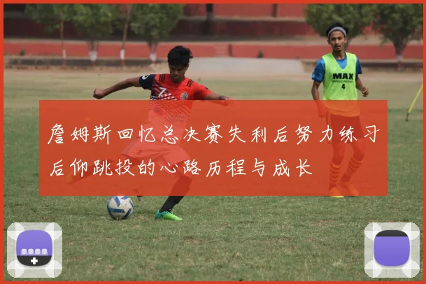 詹姆斯回忆总决赛失利后努力练习后仰跳投的心路历程与成长