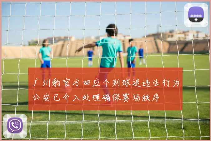 广州豹官方回应个别球迷违法行为公安已介入处理确保赛场秩序