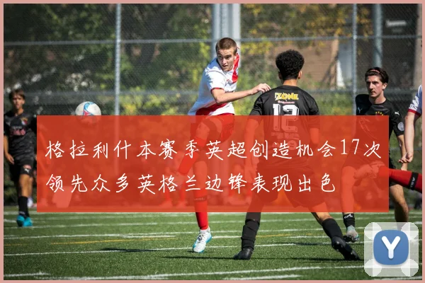 格拉利什本赛季英超创造机会17次领先众多英格兰边锋表现出色