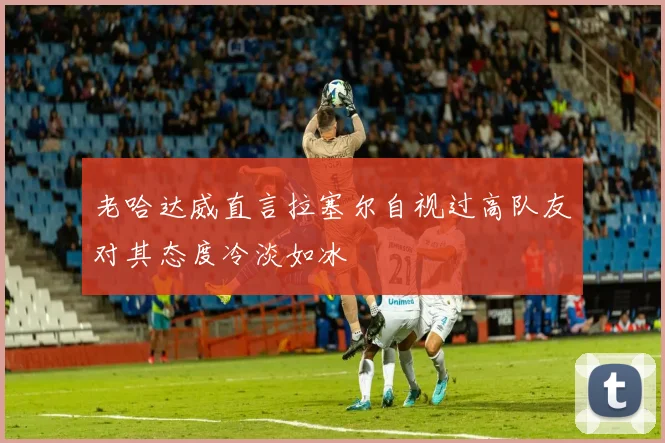 老哈达威直言拉塞尔自视过高队友对其态度冷淡如冰