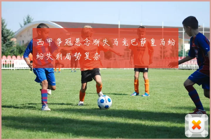 西甲争冠悬念渐失马竞巴萨皇马纷纷失利局势复杂
