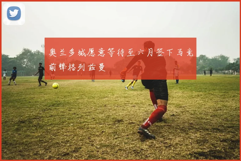 奥兰多城愿意等待至六月签下马竞前锋格列兹曼