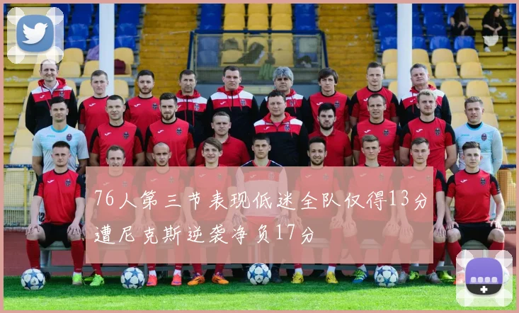 76人第三节表现低迷全队仅得13分遭尼克斯逆袭净负17分