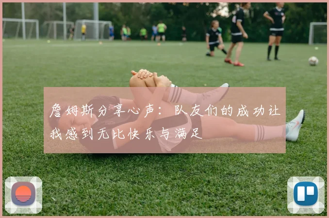 詹姆斯分享心声：队友们的成功让我感到无比快乐与满足