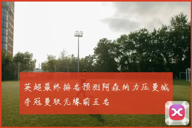 英超最终排名预测阿森纳力压曼城夺冠曼联无缘前五名