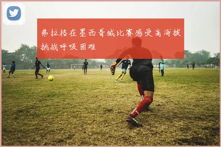 弗拉格在墨西哥城比赛感受高海拔挑战呼吸困难