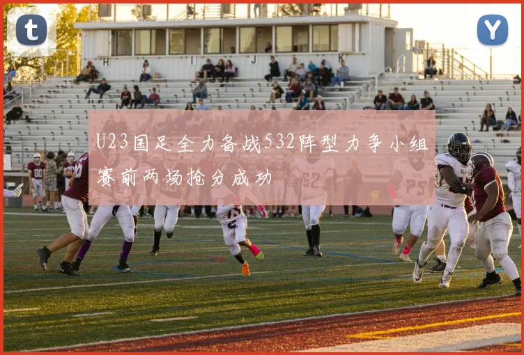 U23国足全力备战532阵型力争小组赛前两场抢分成功