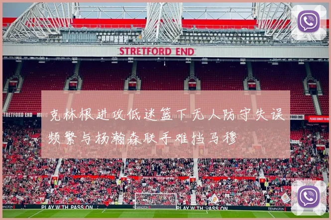 克林根进攻低迷篮下无人防守失误频繁与杨瀚森联手难挡马穆