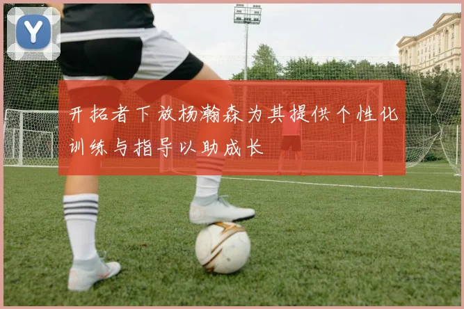 开拓者下放杨瀚森为其提供个性化训练与指导以助成长