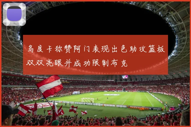乌度卡称赞阿门表现出色助攻篮板双双亮眼并成功限制布克