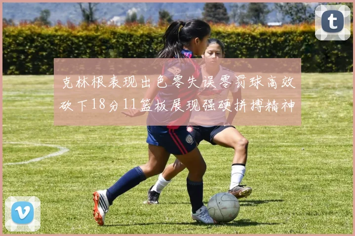 克林根表现出色零失误零罚球高效砍下18分11篮板展现强硬拼搏精神