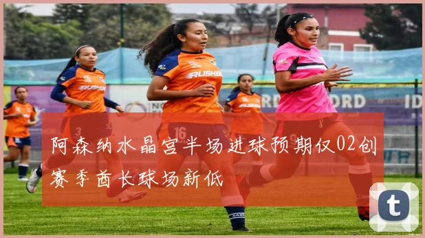 阿森纳水晶宫半场进球预期仅02创赛季酋长球场新低