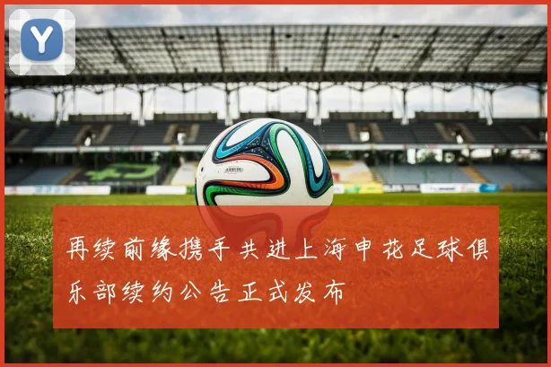 再续前缘携手共进上海申花足球俱乐部续约公告正式发布
