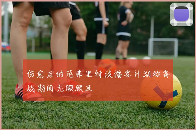 伤愈后的范弗里特谈播客计划称备战期间无暇顾及