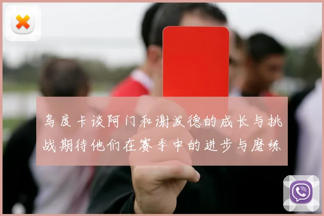 乌度卡谈阿门和谢泼德的成长与挑战期待他们在赛季中的进步与磨练