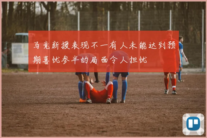 马竞新援表现不一有人未能达到预期喜忧参半的局面令人担忧