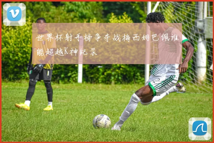 世界杯射手榜争夺战梅西姆巴佩谁能超越K神纪录