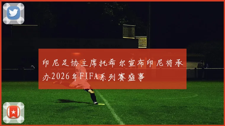 印尼足协主席托希尔宣布印尼将承办2026年FIFA系列赛盛事